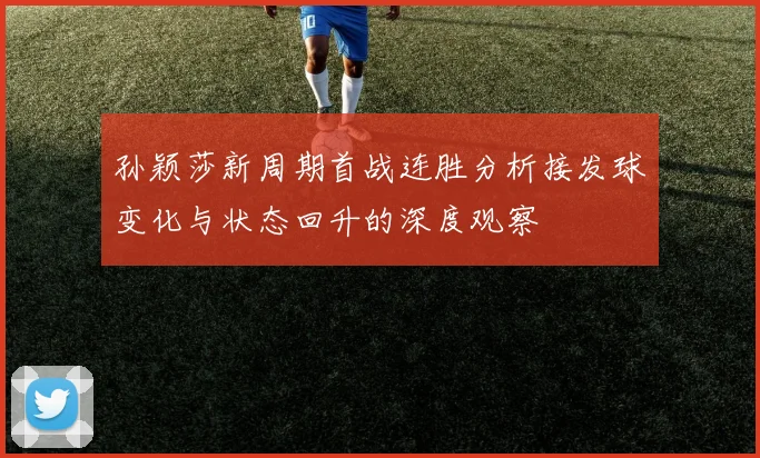 孙颖莎新周期首战连胜分析接发球变化与状态回升的深度观察
