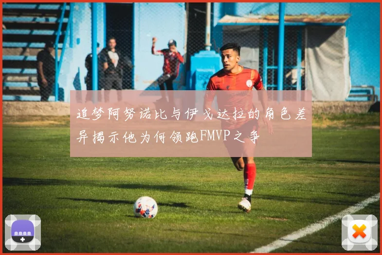 追梦阿努诺比与伊戈达拉的角色差异揭示他为何领跑FMVP之争