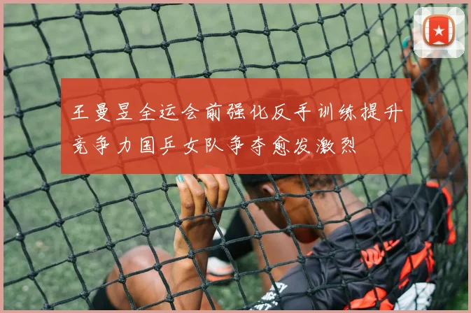王曼昱全运会前强化反手训练提升竞争力国乒女队争夺愈发激烈
