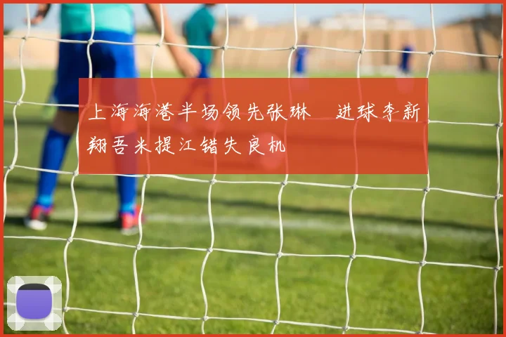 上海海港半场领先张琳芃进球李新翔吾米提江错失良机