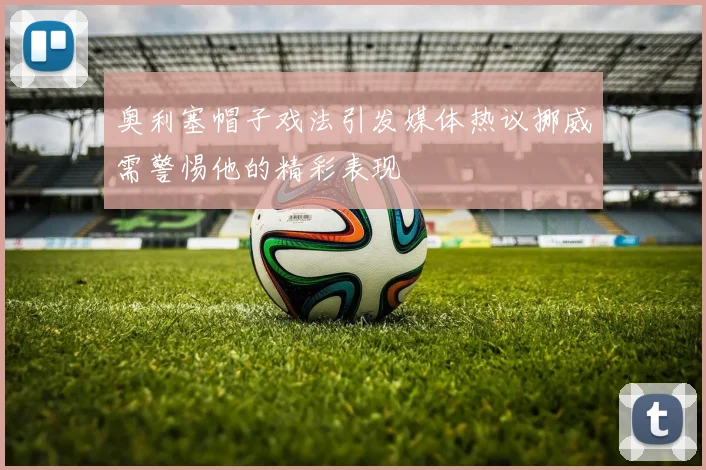 奥利塞帽子戏法引发媒体热议挪威需警惕他的精彩表现