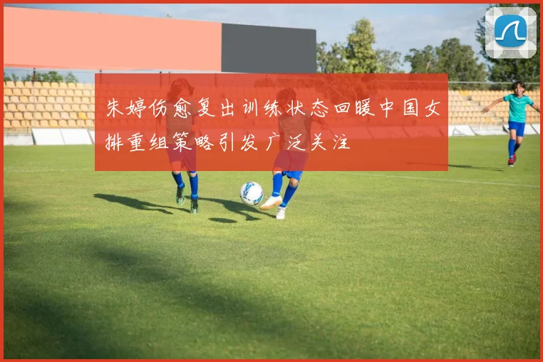 朱婷伤愈复出训练状态回暖中国女排重组策略引发广泛关注