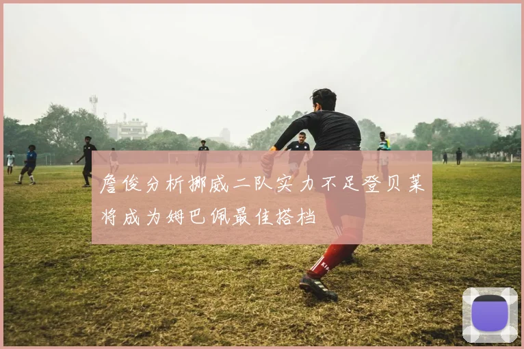 詹俊分析挪威二队实力不足登贝莱将成为姆巴佩最佳搭档