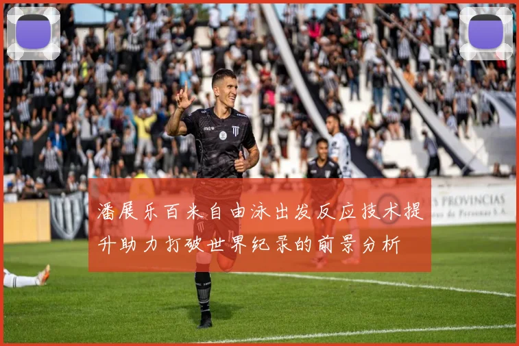 潘展乐百米自由泳出发反应技术提升助力打破世界纪录的前景分析