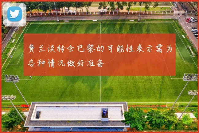 费兰谈转会巴黎的可能性表示需为各种情况做好准备