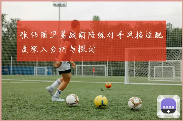 张伟丽卫冕战前陪练对手风格适配度深入分析与探讨