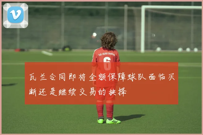 瓦兰合同即将全额保障球队面临买断还是继续交易的抉择