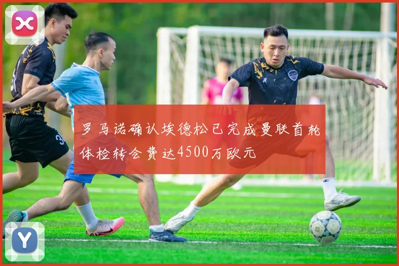 罗马诺确认埃德松已完成曼联首轮体检转会费达4500万欧元