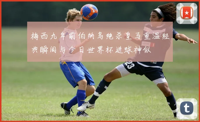 梅西九年前伯纳乌绝杀皇马重温经典瞬间与今日世界杯进球神似